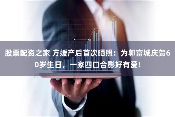 股票配资之家 方媛产后首次晒照：为郭富城庆贺60岁生日，一家四口合影好有爱！