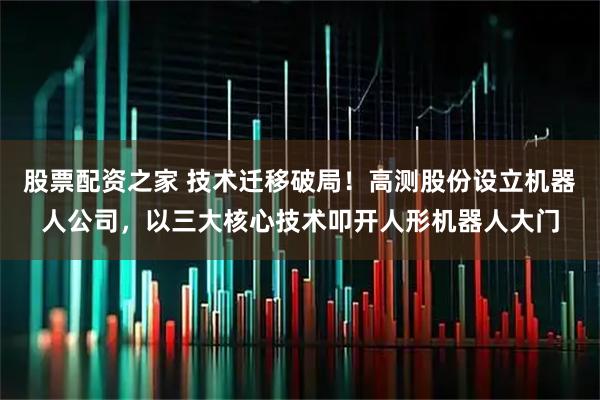 股票配资之家 技术迁移破局！高测股份设立机器人公司，以三大核心技术叩开人形机器人大门