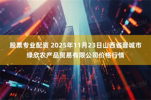 股票专业配资 2025年11月23日山西省晋城市绿欣农产品贸易有限公司价格行情