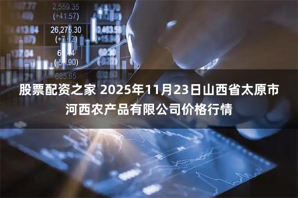股票配资之家 2025年11月23日山西省太原市河西农产品有限公司价格行情