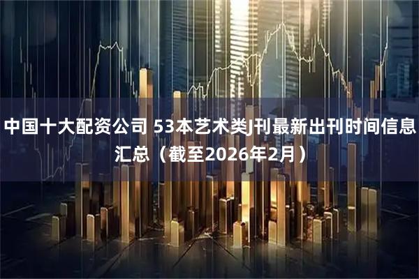 中国十大配资公司 53本艺术类J刊最新出刊时间信息汇总（截至2026年2月）