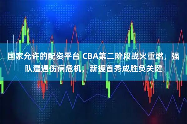 国家允许的配资平台 CBA第二阶段战火重燃，强队遭遇伤病危机，新援首秀成胜负关键