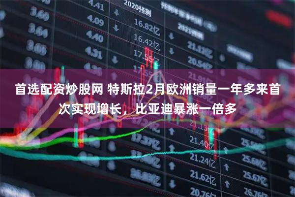 首选配资炒股网 特斯拉2月欧洲销量一年多来首次实现增长，比亚迪暴涨一倍多