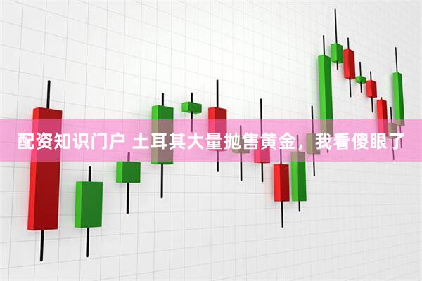 配资知识门户 土耳其大量抛售黄金，我看傻眼了