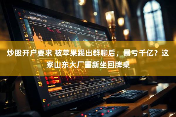 炒股开户要求 被苹果踢出群聊后，暴亏千亿？这家山东大厂重新坐回牌桌