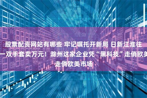 股票配资网站有哪些 牢记嘱托开新局 日新江淮往前赶|一双手套卖万元！滁州这家企业凭“黑科技”走俏欧美市场