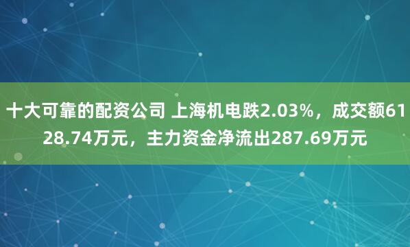 十大可靠的配资公司 上海机电跌2.03%，成交额6128.74万元，主力资金净流出287.69万元