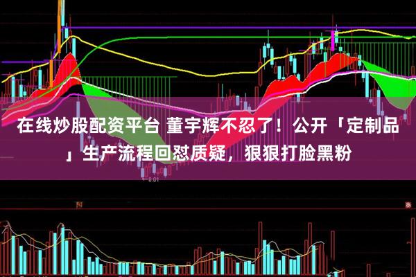 在线炒股配资平台 董宇辉不忍了！公开「定制品」生产流程回怼质疑，狠狠打脸黑粉