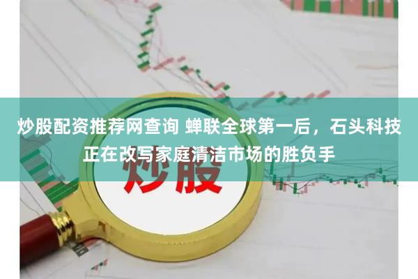 炒股配资推荐网查询 蝉联全球第一后，石头科技正在改写家庭清洁市场的胜负手
