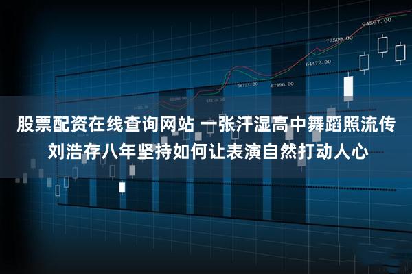 股票配资在线查询网站 一张汗湿高中舞蹈照流传 刘浩存八年坚持如何让表演自然打动人心