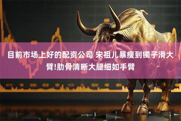 目前市场上好的配资公司 宋祖儿暴瘦到镯子滑大臂!肋骨清晰大腿细如手臂
