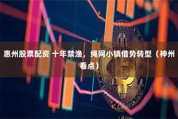 惠州股票配资 十年禁渔，绳网小镇借势转型（神州看点）