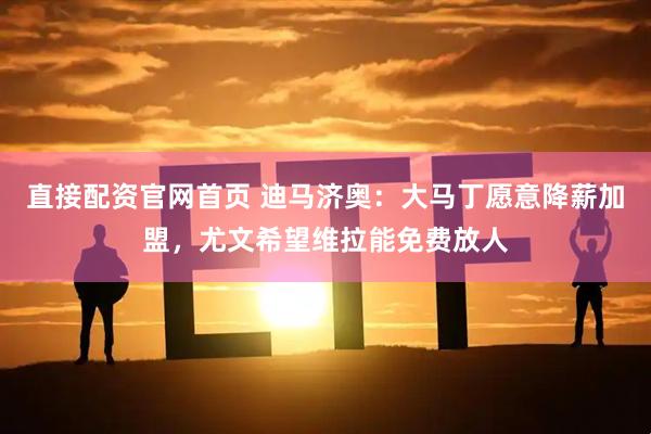 直接配资官网首页 迪马济奥：大马丁愿意降薪加盟，尤文希望维拉能免费放人