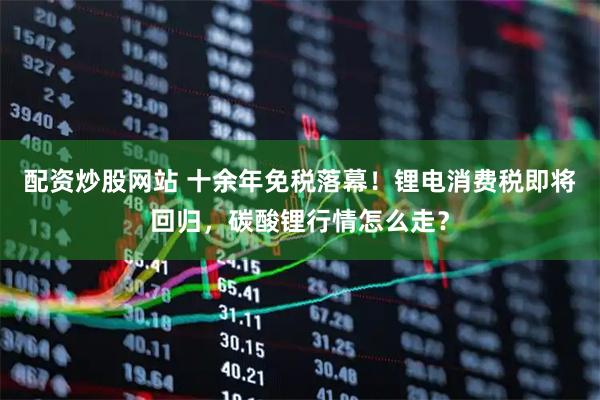 配资炒股网站 十余年免税落幕！锂电消费税即将回归，碳酸锂行情怎么走？